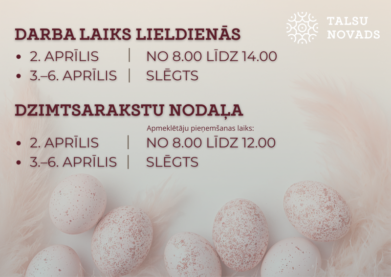 Informatīvs attēls par Talsu novada pašvaldības darba laiku Lieldienās. Norādīts, ka 2. aprīlī pašvaldība strādā no plkst. 8.00 līdz 14.00, bet no 3. līdz 6. aprīlim ir slēgta. Atsevišķi norādīts dzimtsarakstu nodaļas apmeklētāju pieņemšanas laiks – 2. aprīlī no plkst. 8.00 līdz 12.00, bet no 3. līdz 6. aprīlim nodaļa ir slēgta. Attēla apakšdaļā redzamas Lieldienu olas un Talsu novada logotips