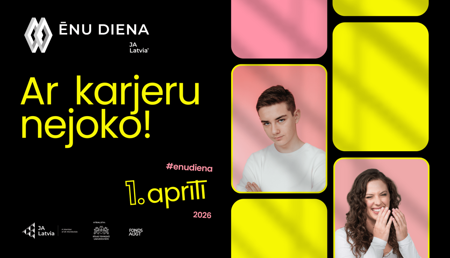 Reklāmas plakāts ar melnu fonu, baltu „Ēnu diena” un JA Latvia logotipu augšējā kreisajā stūrī. Plakāta centrā lieliem spilgti dzelteniem burtiem rakstīts sauklis „Ar karjeru nejoko!”. Apakšdaļā rozā un dzeltenā krāsā izcelts datums „1. aprīlī 2026”, kā arī mirkļbirka „#enudiena”. Labajā pusē izvietoti noapaļotu stūru laukumi rozā un spilgti dzeltenā tonī, divos no tiem redzami jauns vīrietis un smaidīga sieviete uz rozā fona. Plakāta apakšā redzami JA Latvia, Rīgas Tehniskās universitātes un fonda „AUGT” l